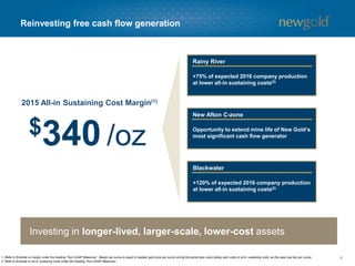 Reinvesting free cash flow generation
81. Refer to Endnote on margin under the heading “Non-GAAP Measures”. Margin per ounce is equal to realized gold price per ounce during the period less costs (being cash costs or all-in sustaining costs, as the case may be) per ounce.
2. Refer to Endnote on all-in sustaining costs under the heading “Non-GAAP Measures”.
2015 All-in Sustaining Cost Margin(1)
$340 /oz
+75% of expected 2016 company production
at lower all-in sustaining costs(2)
Rainy River
Opportunity to extend mine life of New Gold’s
most significant cash flow generator
New Afton C-zone
+120% of expected 2016 company production
at lower all-in sustaining costs(2)
Blackwater
Investing in longer-lived, larger-scale, lower-cost assets
 