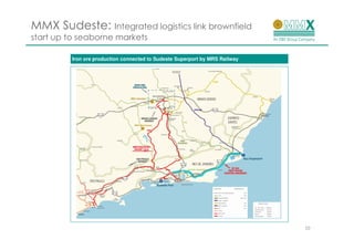 MMX Sudeste: Integrated logistics link brownfield
start up to seaborne markets

         Iron ore production connected to Sudeste Superport by MRS Railway




                                                                             10
 