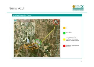 Serra Azul
  Serra Azul Expansion Project




                                 Pit



                                 New Plant



                                 Long distance belt
                                 conveyor, transmission
                                 line and water pipelines



                                 Stockyard and Loading
                                 Terminal




                                                            14
 