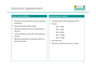 Usiminas Agreement

Pau de Vinho Joint Mining                                      Sudeste Superport Handling


•   Pau de Vinho resources based on Usiminas´s estimates       •   Handling fee: USD 12.63/ton adjusted by US-PPI
    at 875 M tons                                              •   Volumes:
•   Pau de Vinho target production: 8 Mtpy                            •   2012 = 3 Mtpy
•   Significant synergies with current mining operations at           •   2013 = 4 Mtpy
    Serra Azul
                                                                      •   2014 = 8 Mtpy
•   13.5% of production at Pau de Vinho will be delivered to
                                                                      •   2015 = 12 Mtpy
    Usiminas
                                                                      •   2016 = 12 Mtpy
•   MMX will be responsible for the licensing, CAPEX and
    operation for 30 years
                                                               •   80% Take-or-Pay

                                                               •   Usiminas can renew the contract for 1 to 5 years




                                                                                                                      16
 