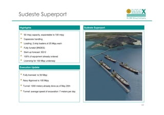 Sudeste Superport

Highlights                                                Sudeste Superport


•   50 mtpy capacity, expandable to 100 mtpy

•   Capesizes handling

•   Loading: 2 ship loaders of 25 Mtpy each

•   Fully funded (BNDES)

•   Start-up forecast: 3Q12

•   100% of equipment already ordered

•   Licensing for 100 Mtpy underway


Execution Update


• Fully licensed to 50 Mtpy
• Navy Approval to 100 Mtpy
• Tunnel: 1000 meters already done as of May 20th
• Tunnel: average speed of excavation: 7 meters per day


                                                                              19
 