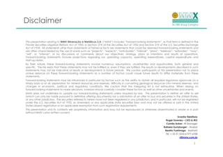 Disclaimer

This presentation relating to MMX Mineração e Metálicos S.A. (“MMX”) includes “forward-looking statements”, as that term is defined in the
Private Securities Litigation Reform Act of 1995, in Section 27A of the Securities Act of 1933 and Section 21E of the U.S. Securities Exchange
Act of 1934. All statements other than statements of historical facts are statements that could be deemed forward-looking statements and
are often characterized by the use of words such as “projects”, “expects”, “anticipates”, “intends”, “plans”, “believes”, “estimates”, “may”,
“will”, or “intends”, or by discussions or comments about our objectives, strategy, plans or intentions and results of operations.
Forward-looking statements include projections regarding our operating capacity, operating expenditures, capital expenditures and
start-up dates.
By their nature, these forward-looking statements involve numerous assumptions, uncertainties and opportunities, both general and
specific. The risk exists that these statements may not be fulfilled or, even if they are fulfilled, the results or developments described in such
statements may not be indicative of results or developments in future periods. We caution participants of this presentation not to place
undue reliance on these forward-looking statements as a number of factors could cause future results to differ materially from these
statements.
Forward-looking statements may be influenced in particular by factors such as the ability to obtain all required regulatory approvals on a
timely basis or at all, exploration for mineral resources and reserves, difficulty in converting geological resources into mineral reserves, and
changes in economic, political and regulatory conditions. We caution that the foregoing list is not exhaustive. When relying on
forward-looking statements to make decisions, investors should carefully consider these factors as well as other uncertainties and events.
MMX does not undertake to update our forward-looking statements unless required by law. This presentation is neither an offer to sell
(which can only be made pursuant to definitive offering documents) nor a solicitation of an offer to buy any securities in the United States,
or any other jurisdiction. The securities referred to herein have not been registered in any jurisdiction, and in particular, will not be registered
under the U.S. Securities Act of 1933, as amended, or any applicable state securities laws and may not be offered or sold in the United
States absent registration or an applicable exemption from such registration requirements.
This presentation and its contents are proprietary information and may not be reproduced or otherwise disseminated in whole or in part
without MMX’s prior written consent.
                                                                                                                                   Investor Relations
                                                                                                                        Roger Downey – CEO & IRO
                                                                                                                        Camila Anker– IR Manager
                                                                                                                      Rafaela Gunzburger – Analyst
                                                                                                                       Beatriz Yoshinaga - Assistant
                                                                                                                        Tel. + 55 21 2555-6197/ 6338
                                                                                                                                     ri@mmx.com.br

                                                                                                                                                 2
 