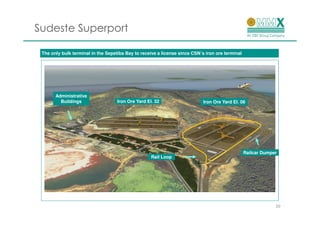 Sudeste Superport

                                                                          ´
 The only bulk terminal in the Sepetiba Bay to receive a license since CSN´s iron ore terminal




       Administrative
         Buildings                  Iron Ore Yard El. 32                    Iron Ore Yard El. 06




                                                                                                 Railcar Dumper
                                                    Rail Loop




                                                                                                              20
 