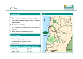 Chile
Project Highlights                                                Chile


•    One of the lowest cost additions to seaborne supply

•    High-quality iron ore with magnetite content to supply the
     seaborne market

•    Production target: 10 Mtpy

•    50% of production already committed through long-term
     contracts

•    290 Mt of iron ore potential already secured


Execution Update


 •   Punta Cachos Port fully licensed

 •   Drilling performed: 19 thousand meters

 •   Water permits

Expected Quality: Preliminary tests in Ouro Preto

     Fe: 67.50%                     SiO2: 2.5%

     Al2O3: 0.85%                    P: 0.015%

                                                                          23
 