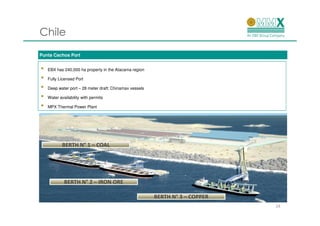 Chile
Punta Cachos Port


•   EBX has 240,000 ha property in the Atacama region

•   Fully Licensed Port

•   Deep water port – 28 meter draft: Chinamax vessels

•   Water availability with permits

•   MPX Thermal Power Plant




            BERTH N° 1 – COAL




             BERTH N° 2 – IRON ORE

                                                         BERTH N° 3 – COPPER
                                                                               24
 