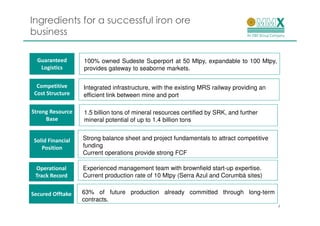 Ingredients for a successful iron ore
business

  Guaranteed       100% owned Sudeste Superport at 50 Mtpy, expandable to 100 Mtpy,
   Logistics       provides gateway to seaborne markets.

  Competitive      Integrated infrastructure, with the existing MRS railway providing an
 Cost Structure    efficient link between mine and port

Strong Resource    1.5 billion tons of mineral resources certified by SRK, and further
     Base          mineral potential of up to 1.4 billion tons


 Solid Financial   Strong balance sheet and project fundamentals to attract competitive
    Position       funding
                   Current operations provide strong FCF

 Operational       Experienced management team with brownfield start-up expertise.
 Track Record      Current production rate of 10 Mtpy (Serra Azul and Corumbá sites)


Secured Offtake    63% of future production already committed through long-term
                   contracts.
                                                                                           4
 