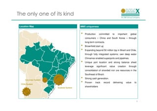 The only one of its kind

 Location Map                           MMX uniqueness


                                        •   Production     committed       to   important      global
                                            consumers – China and South Korea – through
                                            long-term contracts.
                                        •   Brownfield start up
                                        •   Expanding beyond 50 million tpy in Brazil and Chile,
                                            through fully integrated systems: own deep water
                                            Chinamax enabled superports and pipelines.
                                        •   Unique port location and strong balance sheet
                                            leverage     significant   value    creation     through
                                            consolidation of stranded iron ore resources in the
                                            Southeast of Brazil.

      Corumbá System
                                        •   Strong cash generation.

  Chile System
                                        •   Proven     track      record   delivering      value   to
                                            shareholders
                       Sudeste System




                                                                                                    5
 