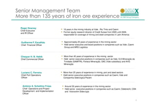 Senior Management Team
More than 135 years of iron ore experience

  Roger Downey
                                     16 years in the mining industry at Vale , Rio Tinto and Caemi
  Chief Executive
                                     Former equity research director of Credit Suisse from 2005 until 2009,
  and IR Officer
                                     responsible for coverage of mining and steel companies in Latin America


  Guilherme F. Escalhão              Approximately 25 years of experience in the mining sector
  Chief Financial Officer            Held senior executive and board positions in companies such as Vale ,Caemi
                                     Group and MRS Logística



  Chequer H. B. Habib                More than 40 years of experience in the mining sector
  Chief Commercial Officer           Held senior executive positions in companies such as Vale, S.A Mineração da
                                     Trindade (SAMITRI), Ferteco Mineração, GIIC (Vale subsidiary) and AVG
                                     Mineração



  Luciano C. Ferreira                More than 25 years of experience in mining, port and steel sectors
  Chief Port Operations              Held senior executive positions in companies such as Caemi, Vale and
  Officer                            Companhia Siderúrgica Pecém



    Antônio A. Schettino Fróes        Around 30 years of experience in the mining sector
    Chief Operations and Project      Held senior executive positions in companies such as Caemi, Odebrecht, CSN
    Development and Implementation    and Votorantim Siderurgia
    Officer


                                                                                                                   7
 