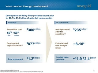 Value creation through development
121. Based on $1.25 CDN/USD foreign exchange rate.
2. Based on first five years at $1,300 per ounce gold, $16 per ounce silver and $1.25 CDN/USD foreign exchange rate.
UPSIDE
$
300millionAcquisition cost
50% /
Cash
50%
Shares
$
877millionDevelopment
capital estimate(1)
$
1.2billion
Total investment
Average annual
after-tax
cash flow(2)
Potential cash
flow multiple
range
Implied value
potential
$
235million
~8-10x
Development of Rainy River presents opportunity
for $0.7 to $1.2 billion of potential value creation
~$
1.9-$
2.4billion
INVESTMENT VALUE POTENTIAL
 