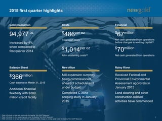 6
2015 first quarter highlights
Gold production Costs Financial
Balance Sheet New Afton Rainy River
1. Refer to Endnote on total cash costs under the heading “Non-GAAP Measures”.
2. Refer to Endnote on all-in sustaining costs under the heading “Non-GAAP Measures”.
3. Refer to Endnote on net cash generated from operations before changes in working capital under the heading “Non-GAAP Measures”.
94,977 oz
$366million
Cash balance at March 31, 2015
Received Federal and
Provincial Environmental
Assessment approvals in
January 2015
Land clearing and other
construction-related
activities have commenced
Mill expansion currently
being commissioned,
ahead of schedule and
under budget
Completed C-zone
scoping study in January
2015
Additional financial
flexibility with $300
million credit facility
$486per oz
Total cash costs(1)
$1,014per oz
All-in sustaining costs(2)
$
70million
Net cash generated from operations
$
67million
Net cash generated from operations
before changes in working capital(3)
Increased by 4%
when compared to
first quarter 2014
 