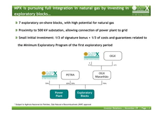 MPX is pursuing full integration in natural gas by investing in
exploratory blocks…

     7 exploratory on-shore blocks, with high potential for natural gas

     Proximity to 500 kV substation, allowing connection of power plant to grid

     Small initial investment: 1/3 of signature bonus + 1/3 of costs and guarantees related to

    the Minimum Exploratory Program of the first exploratory period




                                                                                    *




                                              Power                    Exploratory
                                              Plant                      Blocks


* Subject to Agência Nacional do Petróleo, Gás Natural e Biocombustíveis (ANP) approval
                                                                                          Investor Relations :: November 09 :: Page   4
 