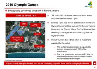 2016 Olympic Games
       Strategically positioned landbank in Rio de Janeiro

                         Barra da Tijuca - RJ                       R$ 14bn of PSV in Rio de Janeiro of which almost
                                                                                             Janeiro,
                                                                    90% is located in Barra da Tijuca

                                       Cidade
                                       C                            Barra da Tijuca was chosen as the location for the new
                                       Jardim      Centro
                                                Metropolitano       Olympic Games facilities, such as the Olympic Training
                                                                    Center and the Olympic Village. Such facilities and their
                                                                    benefiting to the region will endure for long after the
                                                      Gleba F
                                                                    Olympic Games
                 Future facilities of
                  Olympic Games
                       2016                                         Until 2016, more than R$100 billion of investments
                                                                    expected for the project
                                                        Península
                                                        P í    l
                                                                        ►   The civil construction sector is expected to
                                                                            account for approximately 10% of the
                                                                            investments
                                                                        ►   The local government announced R$ 11.4 bn
                                                                                                                 $
                                                                            investment in transportation infrastructure to
                                                                            facilitate access to the region
Source: Rio 2016 official Olympic project


    Cyrela is the best positioned real estate company to profit from the 2016 Olympic Games
                                                                                                                              40
 