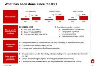 What has been done since the IPO

                          PSV (R$ million)                  Sales (R$ million)                Units Launched

                               4x                                 5x       4,612
                                                                            ,                     7x        16,875
                                        4,827
Achievements1          1,211
                                                          1,023                           2,538


                        2005            2008              2005             2008            2005             2008




                  CAGR 2005 – 2008                                       Sound track record in innovation
 Strong growth         PSV: 59% (total 299%)                               ► Partnerships and Joint Ventures
 and unparallel        Sales: 65% (total 351%)                             ► Geographical expansion
   execution                                                               ► In house sales force
                       Units launched: 88% (total 565%)
                                                                           ► Establishment of Living in 2006
                                                                                                     g


                     Management team fully professionalized with deep knowledge of the real estate industry
  Management
    support          Committee driven decision making process
                     Leverage upon partnership on local industry expertise


                    Strongest balance sheet in the industry, with capacity to grow in segments from low-income to
 Solid balance      mid-high
   sheet and
                    EBITDA margin among the highest of industry (
                              g       g       g               y (Integrated business model)
                                                                     g                    )
  profitability
                    Capacity to achieve excellent results with very low leverage compared to the Industry

(1) 100% stake                                                                                                       6
 