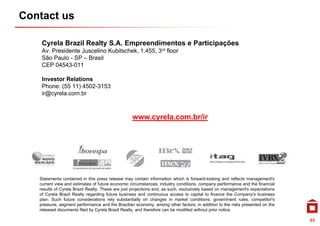Contact us

    Cyrela Brazil Realty S.A. Empreendimentos e Participações
    Av Presidente Juscelino Kubitschek 1 455 3rd floor
    Av.                     Kubitschek, 1.455,
    São Paulo - SP – Brasil
    CEP 04543-011

    Investor Relations
    Phone: (55 11) 4502-3153
    ir@cyrela.com.br



                                                  www.cyrela.com.br/ir




   Statements contained in this press release may contain information which is forward-looking and reflects management's
   current view and estimates of future economic circumstances, industry conditions, company performance and the financial
   results of Cyrela Brazil Realty. These are just projections and, as such, exclusively based on management's expectations
   of Cyrela Brazil Realty regarding future business and continuous access to capital to finance the Company's business
   plan. Such future considerations rely substantially on changes in market conditions, government rules, competitor's
                                                                                                                competitor s
   pressure, segment performance and the Brazilian economy, among other factors, in addition to the risks presented on the
   released documents filed by Cyrela Brazil Realty, and therefore can be modified without prior notice.

                                                                                                                               63
 