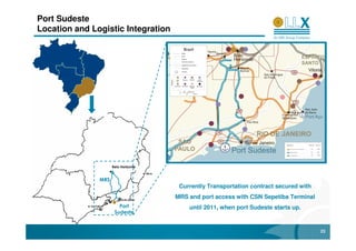 Port Sudeste
Location and Logistic Integration




                     Belo Horizonte                                      MMX
                                                                        Sudeste
               MRS
                                       Currently Transportation contract secured with
                                      MRS and port access with CSN Sepetiba Terminal
                        Port              until 2011, when port Sudeste starts up.
                      Sudeste


                                                                                        23
 