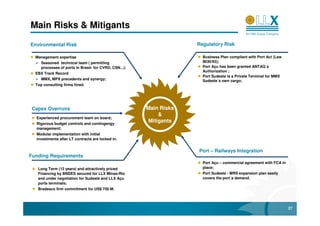Main Risks & Mitigants

Environmental Risk                                                   Regulatory Risk

  Management expertise                                                 Business Plan compliant with Port Act (Law
     Seasoned technical team ( permitting                              8630/93);
     processes of ports in Brasil- for CVRD, CSN...);                  Port Açu has been granted ANTAQ´s
                                                                       Authorization ;
  EBX Track Record
                                                                       Port Sudeste is a Private Terminal for MMX
     MMX, MPX precedents and synergy;                                  Sudeste´s own cargo;
  Top consulting firms hired.




 Capex Overruns                                         Main Risks
                                                             &
  Experienced procurement team on board;
  Rigorous budget controls and contingengy
                                                         Mitigants
  management;
  Modular implementation with initial
  investments after LT contracts are locked in.


                                                                     Port – Railways Integration
Funding Requirements
                                                                       Port Açu – commercial agreement with FCA in
   Long Term (12 years) and attractively priced                        place;
   Financing by BNDES secured for LLX Minas-Rio                        Port Sudeste - MRS expansion plan easily
   and under negotiation for Sudeste and LLX Açu                       covers the port´s demand.
   ports terminals;
   Bradesco firm commitment for US$ 750 M.




                                                                                                                     27
 