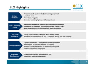 LLX Highlights

                   Ports strategically located in the Southeast Region of Brazil
    Unique         Large back-areas
   Portfolio       Port-Industry Integration
                   Connected to existing Highway and Railway network


                   Deeper depth allows larger vessel to berth, decreasing ocean freight
Low Operating
                   Private ports are not subject to public port charges (TUP and OGMO)
   Costs
                   Higher productivity due to latest generation of port equipments



  Long Term        Enough cargo to anchor LLX´s ports (MoUs already signed)
  Contracts        Back-bone for investments of the EBX´s Companies through long term contracts



                   Logistics Integration is a priority for the Brazilian government
                   Brazilian ports are operating almost at full capacity
Growth Potential
                   Ports are currently a bottleneck for Brazilian exports growth
                   Continuous pipeline of new projects



  Business         Ports business has been developed since 2005
 Development       “Super Port” Açu under construction



                                                                                                  6
 