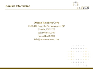 Contact Information




                      Orocan Resource Corp
                 #350-409 Granville St., Vancouver, BC
                          Canada, V6C-1T2
                          Tel: 604.683.2509
                          Fax: 604.683.2506
                      info@orocanresource.com




                                                         21
 