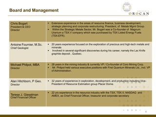 Board and Management

Chris Bogart                 Extensive experience in the areas of resource finance, business development,
President & CEO               strategic planning and corporate restructuring. President, of Metals Mgmt Group.
Director                      Within the Strategic Metals Sector, Mr. Bogart was a Co-founder of Magnum
                              Uranium a TSX.V company which was purchased by TSX Listed Energy Fuels
                              (TSX:EFR).


Antoine Fournier, M.Sc.      20 years experience focused on the exploration of precious and high-tech metals and
Chief Geologist               minerals
                             Involved in several significant discoveries during his career, namely the Lac Knife
                              graphite deposit , Quebec.



Michael Philpot, MBA         28 years in the mining industry & currently VP / Co-founder of Coro Mining Corp.
Director                     Mr. Philpot held various executive positions with First Quantum Minerals Ltd., incl. VP
                              of Administration.



Alan Hitchborn, P Geo.       32 years of experience in exploration, development, and production including Vice-
Director                      President of Resource Estimation group Placer Dome.


                             22 yrs experience in the resource industry with the TSX, TSX.V, NASDAQ and
Terese J. Gieselman           AMEX, as Chief Financial Officer, treasurer and corporate secretary
Chief Financial Officer




                                                                                                                 4
 