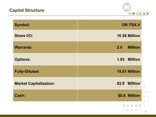 Capital Structure


  Symbol:                    OR:TSX.V

  Share I/O:               16.58 Million

  Warrants:                2.0   Million


  Options:                 1.03 Million


  Fully-Diluted:           19.61 Million


  Market Capitalization:   $3.9 Million


  Cash:                    $0.6 Million



                                           5
 