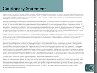 Cautionary Statement
	
  
The	
  informa-on	
  in	
  this	
  document	
  has	
  been	
  prepared	
  as	
  of	
  March	
  13,	
  2012.	
  Certain	
  statements	
  contained	
  in	
  this	
  document	
  cons-tute	
  “forward-­‐looking	
  statements”	
  
within	
  the	
  meaning	
  of	
  the	
  United	
  States	
  Private	
  Securi-es	
  Li-ga-on	
  Reform	
  Act	
  of	
  1995	
  and	
  forward	
  looking	
  informa-on	
  under	
  the	
  provisions	
  of	
  Canadian	
  provincial	
  
securi-es	
  laws.	
  When	
  used	
  in	
  this	
  document,	
  the	
  words	
  “an-cipate”,	
  “expect”,	
  “es-mate”,	
  “forecast”,	
  “will”,	
  “planned”,	
  and	
  similar	
  expressions	
  are	
  intended	
  to	
  
iden-fy	
  forward-­‐looking	
  statements	
  or	
  informa-on.	
  
	
  
Speciﬁcally,	
  this	
  presenta-on	
  contains	
  forward	
  looking	
  statements	
  regarding	
  the	
  results	
  and	
  projec-ons	
  contained	
  in	
  the	
  March	
  13,	
  2012	
  technical	
  report	
  of	
  the	
  	
  




                                                                                                                                                                                                                                                                        TSX : R
Haile	
  Gold	
  project,	
  including	
  the	
  expected	
  mine	
  life,	
  recovery,	
  capital	
  costs,	
  cash	
  opera-ng	
  costs	
  and	
  other	
  costs	
  and	
  an-cipated	
  produc-on	
  of	
  the	
  described	
  open	
  
pit	
  mine,	
  the	
  projected	
  internal	
  rate	
  of	
  return,	
  the	
  projected	
  payback	
  period,	
  the	
  availability	
  of	
  capital	
  for	
  development,	
  sensi-vity	
  to	
  metal	
  prices,	
  ore	
  grade,	
  the	
  
reserve	
  and	
  resource	
  es-mates	
  on	
  the	
  project,	
  the	
  ﬁnancial	
  analysis,	
  the	
  -ming	
  for	
  comple-on	
  of	
  the	
  revised	
  feasibility	
  study	
  on	
  the	
  	
  Haile	
  Gold	
  	
  project,	
  	
  the	
  -ming	
  
and	
  amount	
  of	
  future	
  produc-on,	
  the	
  -ming	
  of	
  construc-on	
  of	
  the	
  proposed	
  mine	
  and	
  process	
  facili-es,	
  capital	
  and	
  opera-ng	
  expenditures,	
  the	
  -ming	
  of	
  the	
  
receipt	
  	
  of	
  permits,	
  rights	
  and	
  authoriza-ons,	
  communica-ons	
  with	
  local	
  stakeholders	
  and	
  community	
  rela-ons,	
  availability	
  of	
  ﬁnancing	
  and	
  any	
  and	
  all	
  other	
  -ming,	
  
development,	
  opera-onal,	
  ﬁnancial,	
  economic,	
  legal,	
  regulatory	
  and	
  poli-cal	
  factors	
  that	
  may	
  inﬂuence	
  future	
  events	
  or	
  condi-ons	
  and	
  expected	
  drilling	
  ac-vi-es.	
  	
  




                                                                                                                                                                                                                                                                        WWW .R O MA R C O .C O M
In	
  addi-on,	
  this	
  presenta-on	
  also	
  contains	
  updated	
  resource	
  es-mates	
  contained	
  in	
  the	
  March	
  13,	
  2012	
  technical	
  reports.	
  
	
  
Scien-ﬁc	
  and	
  technical	
  informa-on	
  referred	
  herein	
  has	
  been	
  extracted	
  from	
  and	
  are	
  hereby	
  qualiﬁed	
  in	
  their	
  en-rety	
  by	
  reference	
  to	
  the	
  aforemen-oned	
  technical	
  
reports	
  (“Technical	
  Reports”).	
  	
  Joshua	
  Snider,	
  P.E.,	
  Thomas	
  L.	
  Drielick,	
  P.E.,	
  Lee	
  “Pat”	
  Gochnour,	
  M.M.S.A.,	
  John	
  Marek,	
  P.E.	
  and	
  Derek	
  Wiwer,	
  P.E.	
  are	
  responsible	
  
for	
  preparing	
  the	
  Technical	
  Reports.	
  	
  Each	
  of	
  the	
  above	
  referenced	
  persons	
  is	
  a	
  “qualiﬁed	
  person”	
  as	
  deﬁned	
  in	
  Na-onal	
  Instrument	
  43-­‐101	
  —	
  Standards	
  of	
  
Disclosure	
  for	
  Mineral	
  Projects.	
  
	
  
Such	
  forward-­‐looking	
  statements	
  are	
  based	
  on	
  a	
  number	
  of	
  material	
  factors	
  and	
  assump-ons,	
  including,	
  but	
  not	
  limited	
  in	
  any	
  manner,	
  those	
  disclosed	
  in	
  any	
  
another	
  of	
  Romarco’s	
  public	
  ﬁlings,	
  and	
  include	
  the	
  ul-mate	
  determina-on	
  of	
  mineral	
  reserves	
  and	
  resources,	
  availability	
  and	
  ﬁnal	
  receipt	
  of	
  required	
  approvals,	
  
licenses	
  and	
  permits,	
  suﬃcient	
  working	
  capital	
  to	
  develop	
  and	
  operate	
  the	
  proposed	
  mine,	
  access	
  to	
  adequate	
  services	
  and	
  supplies,	
  economic	
  condi-ons,	
  
commodity	
  prices,	
  foreign	
  currency	
  exchange	
  rates,	
  interest	
  rates,	
  access	
  to	
  capital	
  and	
  debt	
  markets	
  and	
  associated	
  cost	
  of	
  funds,	
  availability	
  of	
  a	
  qualiﬁed	
  work	
  
force,	
  lack	
  of	
  social	
  opposi-on	
  and	
  legal	
  challenges,	
  and	
  the	
  ul-mate	
  ability	
  to	
  mine,	
  process	
  and	
  sell	
  mineral	
  products	
  on	
  economically	
  favorable	
  terms.	
  While	
  
Romarco	
  considers	
  these	
  assump-ons	
  to	
  be	
  reasonable	
  based	
  on	
  informa-on	
  currently	
  available	
  to	
  it,	
  they	
  may	
  prove	
  to	
  be	
  incorrect.	
  Actual	
  results	
  may	
  vary	
  from	
  
such	
  forward-­‐looking	
  informa-on	
  for	
  a	
  variety	
  of	
  reasons,	
  including	
  but	
  not	
  limited	
  to	
  risks	
  and	
  uncertain-es	
  disclosed	
  in	
  other	
  Romarco	
  ﬁlings	
  at	
  www.sedar.com.	
  
Forward-­‐looking	
  statements	
  are	
  based	
  upon	
  management’s	
  beliefs,	
  es-mate	
  and	
  opinions	
  on	
  the	
  date	
  the	
  statements	
  are	
  made	
  and,	
  other	
  than	
  as	
  required	
  by	
  law,	
  
Romarco	
  does	
  not	
  intend,	
  and	
  undertakes	
  no	
  obliga-on	
  to	
  update	
  any	
  forward-­‐looking	
  informa-on	
  to	
  reﬂect,	
  among	
  other	
  things,	
  new	
  informa-on	
  or	
  future	
  events	
  
	
  	
  
Cau-onary	
  Note	
  to	
  United	
  States	
  Investors	
  Concerning	
  Es-mates	
  of	
  Measured,	
  Indicated	
  and	
  Inferred	
  Resources:	
  
Certain	
  tables	
  may	
  use	
  the	
  terms	
  “Measured”,	
  “Indicated”	
  and	
  “Inferred”	
  Resources.	
  United	
  States	
  investors	
  are	
  advised	
  that	
  while	
  such	
  terms	
  are	
  recognized	
  and	
  
required	
  by	
  Canadian	
  regula-ons,	
  however,	
  the	
  United	
  States	
  Securi-es	
  and	
  Exchange	
  Commission	
  does	
  not	
  recognize	
  them.	
  “Inferred	
  Mineral	
  Resources”	
  have	
  a	
  
great	
  amount	
  of	
  uncertainty	
  as	
  to	
  their	
  existence,	
  and	
  as	
  to	
  their	
  economic	
  and	
  legal	
  feasibility.	
  It	
  cannot	
  be	
  assumed	
  that	
  all	
  or	
  any	
  part	
  of	
  an	
  Inferred	
  Mineral	
  
Resource	
  will	
  ever	
  be	
  upgraded	
  to	
  a	
  higher	
  category.	
  Under	
  Canadian	
  rules,	
  es-mates	
  of	
  Inferred	
  Mineral	
  Resources	
  may	
  not	
  form	
  the	
  basis	
  of	
  feasibility	
  or	
  other	
  
economic	
  studies.	
  United	
  States	
  investors	
  are	
  cau-oned	
  not	
  to	
  assume	
  that	
  all	
  or	
  any	
  part	
  of	
  Measured	
  or	
  Indicated	
  Mineral	
  Resources	
  will	
  ever	
  be	
  converted	
  into	
  
Mineral	
  Reserves.	
  United	
  States	
  investors	
  are	
  also	
  cau-oned	
  not	
  to	
  assume	
  that	
  all	
  or	
  any	
  part	
  of	
  a	
  Mineral	
  Resource	
  is	
  economically	
  or	
  legally	
  mineable.	
  
	
  
All	
  ﬁgures	
  are	
  US$	
  unless	
  otherwise	
  indicated	
  
 	

                                                                                                                                                                                                                                                                2	
  
 	

	

 