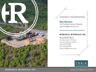 CONTACT INFORMATION

Dan Symons
Vice President, Investor Relations
dsymons@romarco.com




Brookfield Place
161 Bay Street, 27th Floor
Toronto, Ontario M5J 2S1
Tel: 416.367.5500
Fax: 416.367.5505
Email: info@romarco.com




                WWW .R O MA R C O .C O M
 