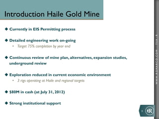 Introduction Haile Gold Mine
u  Currently in EIS Permitting process




                                                                               TSX : R
u  Detailed engineering work on-going
     •  Target 75% completion by year end




                                                                               WWW .R O MA R C O .C O M
u  Continuous review of mine plan, alternatives, expansion studies,
    underground review

u  Exploration reduced in current economic environment
     •  3 rigs operating at Haile and regional targets

u  $80M in cash (at July 31, 2012)

u  Strong institutional support
                                                                       3	
  
 