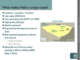 What makes Haile a unique asset?
u  Location – Location – Location
u  Low capex ($320mm)




                                                                                                   TSX : R
u  Low operating costs ($379 / oz LOM)
                                                      Project	
  Loca+on	
  
u  High grade (2.06 g/t)
                                          NORTH
                                                              Charlotte
u  District potential                    CAROLINA




                                                                                                   WWW .R O MA R C O .C O M
                                                                     Haile Mine
u  Experienced development team in                                               Myrtle
                                                                                  Beach
                                                     SOUTH            Columbia
  place                                              CAROLINA

u  Key long-lead equipment ordered
  and secured
                                                                                  Atlantic Ocean
    •  Mobile mine fleet                                GEORGIA


    •  SAG / Ball mills
u  Rated #6 out of 76 new mines
  starting in 2012 to 2020 by BMO
  (May 7, 2012)
                                                                                           4	
  
 