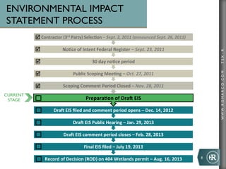 ENVIRONMENTAL IMPACT
STATEMENT PROCESS
          þ Contractor	
  (3rd	
  Party)	
  Selec+on	
  –	
  Sept.	
  2,	
  2011	
  (announced	
  Sept.	
  26,	
  2011)

          þ                 No+ce	
  of	
  Intent	
  Federal	
  Register	
  –	
  Sept.	
  23,	
  2011	
  




                                                                                                                                   TSX : R
          þ                                        30	
  day	
  no+ce	
  period	
  

          þ                         Public	
  Scoping	
  Mee+ng	
  –	
  Oct.	
  27,	
  2011	
  




                                                                                                                                   WWW .R O MA R C O .C O M
          þ                  Scoping	
  Comment	
  Period	
  Closed	
  –	
  Nov.	
  28,	
  2011	
  
CURRENT
 STAGE                                        Prepara+on	
  of	
  DraN	
  EIS	
  

                       DraN	
  EIS	
  ﬁled	
  and	
  comment	
  period	
  opens	
  –	
  Dec.	
  14,	
  2012	
  

                                     DraN	
  EIS	
  Public	
  Hearing	
  –	
  Jan.	
  29,	
  2013	
  

                              DraN	
  EIS	
  comment	
  period	
  closes	
  –	
  Feb.	
  28,	
  2013	
  

                                             Final	
  EIS	
  ﬁled	
  –	
  July	
  19,	
  2013	
  

                 Record	
  of	
  Decision	
  (ROD)	
  on	
  404	
  Wetlands	
  permit	
  –	
  Aug.	
  16,	
  2013	
        8	
  
 