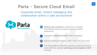 17
Parla - Secure Cloud Email
Easy-to-use console for customers to manage
their filtering levels and black & white list options
preferences
Encrypted, enterprise-class instant messaging
Add-in for Microsoft Outlook 2007, 2010, 2013 and 2016
The Parla platform fulfils the company’s present and future
needs with the optional archiving and encryption & DLP
modules
next level
Corporate email, instant messaging and
collaboration within a safe environment
 