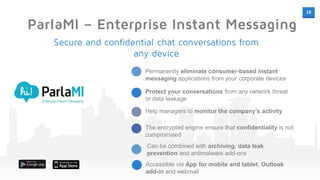 18
ParlaMI – Enterprise Instant Messaging
Permanently eliminate consumer-based instant
messaging applications from your corporate devices
Protect your conversations from any network threat
or data leakage
Help managers to monitor the company’s activity
The encrypted engine ensure that confidentiality is not
compromised
Secure and confidential chat conversations from
any device
Can be combined with archiving, data leak
prevention and antimalware add-ons
Accessible via App for mobile and tablet, Outlook
add-in and webmail
 