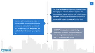 25
A system failure, maintenance or just a
simple upgrade can disconnect your local
email server and make non-operational
your network. Our cloud will prevent any
productivity hindrance by queuing email
up.
SPAMINA ensures business continuity,
scalability of the service and its manageability
from an integrated console at all levels: end
user, IT administrator and partner.
The threat landscape evolves continuously as instant
messaging use increases the need to protect this
communication channel becomes ever more important.
SPAMINA enables protection and management of
your email & instant messaging from the cloud.
 