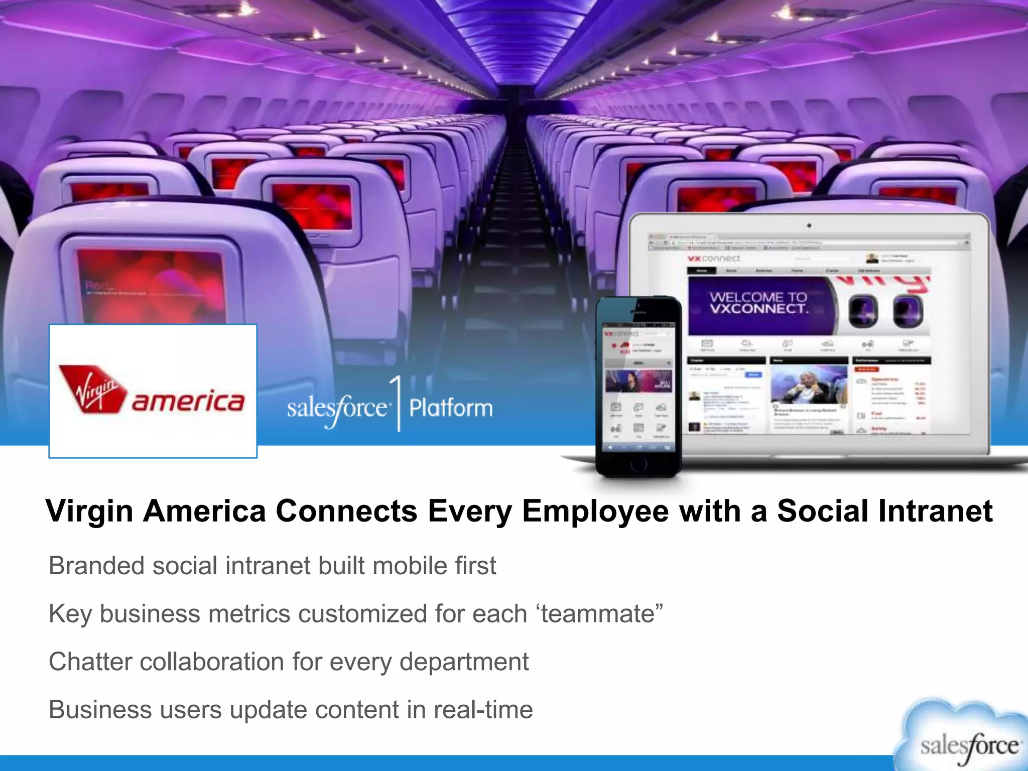 Branded social intranet built mobile first
Key business metrics customized for each „teammate”
Chatter collaboration for every department
Business users update content in real-time
Virgin America Connects Every Employee with a Social Intranet
 