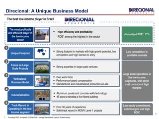 Unique Footprint
 Strong footprint in markets with high growth potential, low
competition and high barriers to entry
Low competition in
profitable markets
Track Record in
Operating in the low-
Income segment
 Over 30 years of experience
 Solid track record in MCMV Level 1 projects
Low equity commitment,
solid margins and high
ROIC
Focus on Large
Scale Projects
Verticalized
Business Model
 Strong expertise in large scale ventures
 Own work force
 Performance-based compensation
 Standardized and industrialized production on-site
Large scale operations in
the low-income
segments, with strict
cost control and high
margins
4
Direcional: A Unique Business Model
The most profitable
and efficient player in
the low-income
sector
‘’’’
 High efficiency and profitability
ROE¹ among the highest in the sector
1
2
3
5
Annualized ROE¹: 17%
1. Annualized ROE: Annualized 1Q13 Net Profit / Average Shareholders' Equity in the same period
The best low-income player in Brazil
Industrialization
 Aluminum panels and concrete walls technology
 45 days to develop a five floors building
4
 