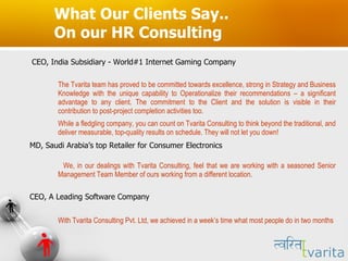 What Our Clients Say.. On our HR Consulting CEO, India Subsidiary - World#1 Internet Gaming Company The Tvarita team has proved to be committed towards excellence, strong in Strategy and Business Knowledge with the unique capability to Operationalize their recommendations – a significant advantage to any client. The commitment to the Client and the solution is visible in their contribution to post-project completion activities too.  While a fledgling company, you can count on Tvarita Consulting to think beyond the traditional, and deliver measurable, top-quality results on schedule. They will not let you down!  MD, Saudi Arabia’s top Retailer for Consumer Electronics We, in our dealings with Tvarita Consulting, feel that we are working with a seasoned Senior Management Team Member of ours working from a different location.  CEO, A Leading Software Company With Tvarita Consulting Pvt. Ltd, we achieved in a week’s time what most people do in two months 