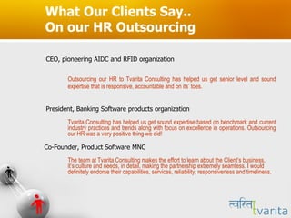 What Our Clients Say.. On our HR Outsourcing CEO, pioneering AIDC and RFID organization Outsourcing our HR to Tvarita Consulting has helped us get senior level and sound expertise that is responsive, accountable and on its’ toes.  President, Banking Software products organization  Tvarita Consulting has helped us get sound expertise based on benchmark and current industry practices and trends along with focus on excellence in operations. Outsourcing our HR was a very positive thing we did! Co-Founder, Product Software MNC The team at Tvarita Consulting makes the effort to learn about the Client’s business, it’s culture and needs, in detail, making the partnership extremely seamless. I would definitely endorse their capabilities, services, reliability, responsiveness and timeliness. 