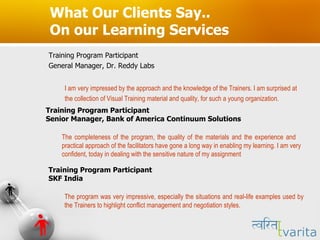 What Our Clients Say.. On our Learning Services Training Program Participant  General Manager, Dr. Reddy Labs I am very impressed by the approach and the knowledge of the Trainers. I am surprised at  the collection of Visual Training material and quality, for such a young organization.  Training Program Participant  Senior Manager, Bank of America Continuum Solutions The completeness of the program, the quality of the materials and the experience and  practical approach of the facilitators have gone a long way in enabling my learning. I am very confident, today in dealing with the sensitive nature of my assignment Training Program Participant  SKF India The program was very impressive, especially the situations and real-life examples used by the Trainers to highlight conflict management and negotiation styles.  