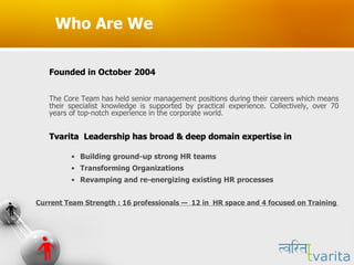 Who Are We Founded in October 2004 The Core Team has held senior management positions during their careers which means their specialist knowledge is supported by practical experience. Collectively, over 70 years of top-notch experience in the corporate world.  Tvarita  Leadership has broad & deep domain expertise in Building ground-up strong HR teams  Transforming Organizations  Revamping and re-energizing existing HR processes Current Team Strength : 16 professionals  —  12 in  HR space and 4 focused on Training  