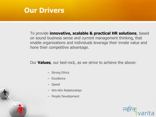 Our Drivers To provide  innovative, scalable & practical HR solutions , based on sound business sense and current management thinking, that enable organizations and individuals leverage their innate value and hone their competitive advantage.  Our  Values , our bed-rock, as we strive to achieve the above: Strong Ethics Excellence  Speed  Win-Win Relationships People Development 