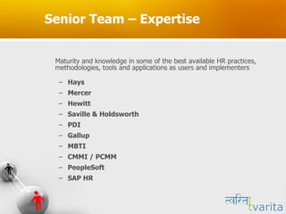Senior Team – Expertise Maturity and knowledge in some of the best available HR practices, methodologies, tools and applications as users and implementers Hays  Mercer Hewitt Saville & Holdsworth PDI Gallup MBTI CMMI / PCMM PeopleSoft SAP HR 