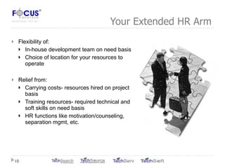 Your Extended HR Arm Flexibility of: In-house development team on need basis Choice of location for your resources to operate Relief from: Carrying costs- resources hired on project basis Training resources- required technical and soft skills on need basis HR functions like motivation/counseling, separation mgmt, etc. 