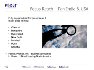 Focus Reach – Pan India & USA Fully equipped/staffed presence at 7 major cities in India Chennai Bangalore Hyderabad New Delhi Mumbai Pune Kolkotta Focus America, Inc. - Business presence in Illinois, USA addressing North America 