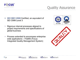 Quality Assurance ISO 9001:2008  Certified, an equivalent of SEI CMM Level 3 Rigorous internal processes aligned to project requirements and specifications of global business Process extended to encompass enterprise wide applications – FiQMS (Focus Integrated Quality Management System) 