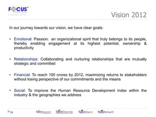 Vision 2012 In our journey towards our vision, we have clear goals: Emotional : Passion:  an organizational spirit that truly belongs to its people, thereby enabling engagement at its highest potential, ownership & productivity  Relationships : Collaborating and nurturing relationships that are mutually strategic and committed Financial : To reach 100 crores by 2012, maximizing returns to stakeholders without losing perspective of our commitments and the means Social : To improve the Human Resource Development index within the industry & the geographies we address 