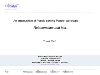 Future Focus Infotech Pvt Ltd 3, II Street, Haddows Road Chennai – 6000 06. INDIA Phone:+91 44 43931900 | Fax: +91 44 28250892 www.focusinfotech.com An organization of People serving People, we create –  Relationships that last… Thank You! 