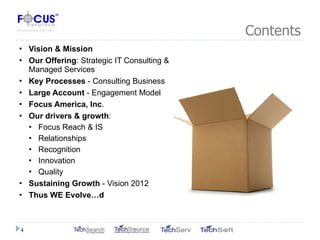 Contents Vision & Mission Our Offering : Strategic IT Consulting & Managed Services Key Processes  - Consulting Business  Large Account  - Engagement Model Focus America, Inc . Our drivers & growth : Focus Reach & IS Relationships Recognition Innovation Quality Sustaining Growth  - Vision 2012 Thus WE Evolve…d 