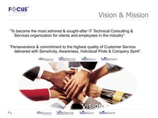 Vision & Mission “ To become the most admired & sought-after IT Technical Consulting & Services organization for clients and employees in the industry”. “ Perseverance & commitment to the highest quality of Customer Service delivered with Sensitivity, Awareness, Individual Pride & Company Spirit”. 