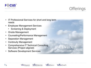 Offerings IT Professional Services for short and long term needs Employee Management Services Screening & Deployment Onsite Management Counseling/Performance Management Separation Management Continuity Management Comprehensive IT Technical Consulting Services (Project aligned) Software Development Services 