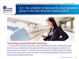 2.3 - Our ambition: to become the most innovative
group in the Care Services sector by 2015
26
Europ Assistance Group Europ Assistance ambition and spirit One business, assistance A culture of responsibility
Europ Assistance Group I 2013-2014
Technology associated with humanity
— In line with its pioneering mindset, Europ Assistance has set a challenge through
Care Services: mobilizing all the potential of the new technologies on behalf of an
acute sense of humanity. It is thanks to this association of technological innovation
and human values that we can now offer you increasingly effective, responsive and
personalized assistance services.
 