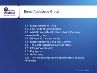 3
Europ Assistance Group
1.1 - Europ Assistance Group
1.2 - Four Areas of Care Services
1.3 - A health international branch serving the major
internationals groups
1.4 - 50 years of Care innovation
1.5 - Europ Assistance Group and Generali
1.6 - The Europ Assistance business model
1.7 - International standing
1.8 - Key figures
1.9 - Governance
1.10 - The 3 main areas for the transformation of Europ
Assistance
Europ Assistance Group I 2013-2014
 